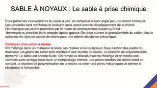 SABLE À NOYAUX : Le sable à prise chimique
Pour pallier les inconvénients du sable à vert, on remplace le liant argile par une résine chimique.
Les procédés sont nombreux et évoluent sans cesse avec le développement de la chimie.
On distingue ces divers procédés par le mode de durcissement suivant qu’il est :
thermique ou procédé boîte chaude liquide gazeux On dose suivant la granulométrie du sable, plus le
sable est fin, plus on ajoute de résine pour une même résistance mécanique.
Cohésion d’un sable à résine
On mélange dans un malaxeur la silice, les résines et le catalyseur. Sous l’action des palets du
malaxeur, les grains de sable sont enrobés d’une couche de résine. La réaction de polymérisation
démarre. Le sable est encore fluide. On remplit le châssis avec ce mélange et on donne une
vibration sans serrage pour avoir un remplissage correct. Les grains enrobés de résine étant en
contact, la réaction de polymérisation de la résine va créer des ponts mécaniques et donner la
résistance à l’ensemble.
46
Rida BILAK
 