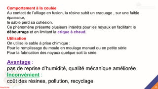 Comportement à la coulée
Au contact de l’alliage en fusion, la résine subit un craquage , sur une faible
épaisseur,
le sable perd sa cohésion.
Ce phénomène présente plusieurs intérêts pour les noyaux en facilitant le
débourrage et en limitant la crique à chaud.
Avantage :
pas de reprise d’humidité, qualité mécanique améliorée
Inconvénient :
coût des résines, pollution, recyclage
Utilisation
On utilise le sable à prise chimique :
Pour le remplissage du moule en moulage manuel ou en petite série
Pour la fabrication des noyaux quelque soit la série.
48
Rida BILAK
 