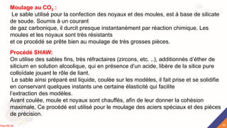 Moulage au CO2 :
Le sable utilisé pour la confection des noyaux et des moules, est à base de silicate
de soude. Soumis à un courant
de gaz carbonique, il durcit presque instantanément par réaction chimique. Les
moules et les noyaux sont très résistants
et ce procédé se prête bien au moulage de très grosses pièces.
Procédé SHAW:
On utilise des sables fins, très réfractaires (zircons, etc. ..), additionnés d’éther de
silicium en solution alcoolique, qui en présence d’un acide, libère de la silice pure
colloïdale jouant le rôle de liant.
Le sable ainsi préparé est liquide, coulée sur les modèles, il fait prise et se solidifie
en conservant quelques instants une certaine élasticité qui facilite
l’extraction des modèles.
Avant coulée, moule et noyaux sont chauffés, afin de leur donner la cohésion
maximale. Ce procédé est utilisé pour le moulage des aciers spéciaux et des pièces
de précision.
49
Rida BILAK
 