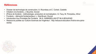 Références
• Dossier de technologie de construction, A. Ricordeau et C. Corbet, Castella
• Initiation à la fonderie, J. Boucher, Dunod
• [Précis de fonderie : méthodologie, production et normalisation, G. Facy, M. Pompidou, Afnor
• Fonderie – éléments fondamentaux, L. Giai-Brueri, Dunod
• Introduction Aux Procèdes De Fonderie Mr A. HAMADELLAH ET Mr A.BOUAYAD
• Ressource publiée sur Culture Sciences de l’Ingénieur : http://eduscol.education.fr/sti/si-ens-paris-
saclay
51
 