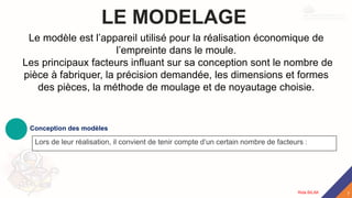 LE MODELAGE
Conception des modèles
Lors de leur réalisation, il convient de tenir compte d’un certain nombre de facteurs :
Le modèle est l’appareil utilisé pour la réalisation économique de
l’empreinte dans le moule.
Les principaux facteurs influant sur sa conception sont le nombre de
pièce à fabriquer, la précision demandée, les dimensions et formes
des pièces, la méthode de moulage et de noyautage choisie.
7
Rida BILAK
 
