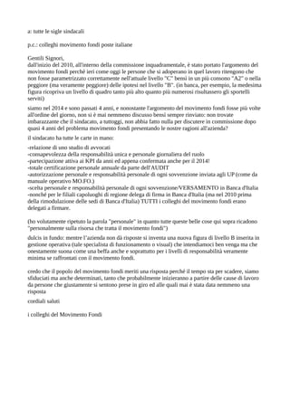 a: tutte le sigle sindacali
p.c.: colleghi movimento fondi poste italiane
Gentili Signori,
dall'inizio del 2010, all'interno della commissione inquadramentale, è stato portato l'argomento del
movimento fondi perché ieri come oggi le persone che si adoperano in quel lavoro ritengono che
non fosse parametrizzato correttamente nell'attuale livello "C" bensì in un più consono "A2" o nella
peggiore (ma veramente peggiore) delle ipotesi nel livello "B". (in banca, per esempio, la medesima
figura ricopriva un livello di quadro tanto più alto quanto più numerosi risultassero gli sportelli
serviti)
siamo nel 2014 e sono passati 4 anni, e nonostante l'argomento del movimento fondi fosse più volte
all'ordine del giorno, non si è mai nemmeno discusso bensì sempre rinviato: non trovate
imbarazzante che il sindacato, a tuttoggi, non abbia fatto nulla per discutere in commissione dopo
quasi 4 anni del problema movimento fondi presentando le nostre ragioni all'azienda?
il sindacato ha tutte le carte in mano:
-relazione di uno studio di avvocati
-consapevolezza della responsabilità unica e personale giornaliera del ruolo
-partecipazione attiva ai KPI da anni ed appena confermata anche per il 2014!
-totale certificazione personale annuale da parte dell'AUDIT
-autorizzazione personale e responsabilità personale di ogni sovvenzione inviata agli UP (come da
manuale operativo MO.FO.)
-scelta personale e responsabilità personale di ogni sovvenzione/VERSAMENTO in Banca d'Italia
-nonché per le filiali capoluoghi di regione delega di firma in Banca d'Italia (ma nel 2010 prima
della rimodulazione delle sedi di Banca d'Italia) TUTTI i colleghi del movimento fondi erano
delegati a firmare.
(ho volutamente ripetuto la parola "personale" in quanto tutte queste belle cose qui sopra ricadono
"personalmente sulla risorsa che tratta il movimento fondi")
dulcis in fundo: mentre l’azienda non dà risposte si inventa una nuova figura di livello B inserita in
gestione operativa (tale specialista di funzionamento o visual) che intendiamoci ben venga ma che
onestamente suona come una beffa anche e soprattutto per i livelli di responsabilità veramente
minima se raffrontati con il movimento fondi.
credo che il popolo del movimento fondi meriti una risposta perché il tempo sta per scadere, siamo
sfiduciati ma anche determinati, tanto che probabilmente inizieranno a partire delle cause di lavoro
da persone che giustamente si sentono prese in giro ed alle quali mai è stata data nemmeno una
risposta
cordiali saluti
i colleghi del Movimento Fondi

 