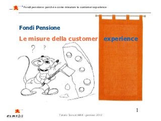 Fondi pensione: perché e come misurare la customer experience




Fondi Pensione

Le misure della customer experience




                                                                 1
                          Tiziano Sorsoli MBA - gennaio 2012
 
