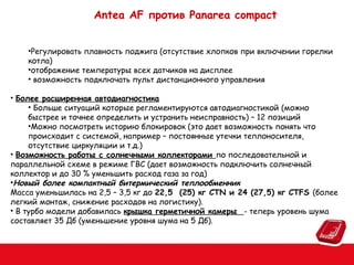 Antea AF против Panarea compact
•Регулировать плавность поджига (отсутствие хлопков при включении горелки
котла)
•отображение температуры всех датчиков на дисплее
• возможность подключать пульт дистанционного управления
• Более расширенная автодиагностика
• Больше ситуаций которые регламентируются автодиагностикой (можно
быстрее и точнее определить и устранить неисправность) – 12 позиций
•Можно посмотреть историю блокировок (это дает возможность понять что
происходит с системой, например – постоянные утечки теплоносителя,
отсутствие циркуляции и т.д.)
• Возможность работы с солнечными коллекторами по последовательной и
параллельной схеме в режиме ГВС (дает возможность подключить солнечный
коллектор и до 30 % уменьшить расход газа за год)
•Новый более компактный битермический теплообменник
Масса уменьшилась на 2,5 – 3,5 кг до 22,5 (25) кг CTN и 24 (27,5) кг CTFS (более
легкий монтаж, снижение расходов на логистику).
• В турбо модели добавилась крышка герметичной камеры - теперь уровень шума
составляет 35 Дб (уменьшение уровня шума на 5 Дб).

 