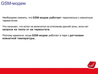GSM-модем
Необходимо помнить, что GSM-модем работает параллельно с комнатным
термостатом.
Что означает, что котел не включится на отопление данной зоны, если нет
запроса на тепло от ее термостата .
Поэтому идеально, когда GSM-модем работает в паре с датчиками
комнатной температуры.

 