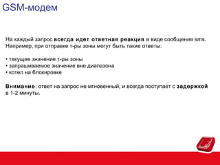 GSM-модем
На каждый запрос всегда идет ответная реакция в виде сообщения sms.
Например, при отправке т-ры зоны могут быть такие ответы:
• текущее значение т-ры зоны
• запрашиваемое значение вне диапазона
• котел на блокировке
Внимание: ответ на запрос не мгновенный, и всегда поступает с задержкой
в 1-2 минуты.

 