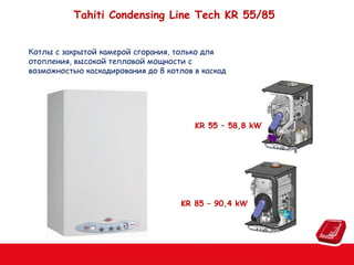 Tahiti Condensing Line Tech KR 55/85
Котлы с закрытой камерой сгорания, только для
отопления, высокой тепловой мощности c
возможностью каскадирования до 8 котлов в каскад

KR 55 – 58,8 kW

KR 85 – 90,4 kW

 