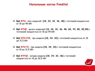 Напольные котлы Fondital

 Bali RTN, пять моделей (18, 24, 32, 36, 48) с тепловой мощностью
от 18 до 48 kВт
 Bali RTNE, десять моделей (18, 24, 32, 36, 48, 60, 70, 80, 90,99) с
тепловой мощностью от 18 до 99 kВт
 Bali RTN PVE, три модели (18, 24, 32) с тепловой мощностью от 18
до 31,5 kВт
 Bali RTN PV, три модели (18, 24, 32) с тепловой мощностью
от 18 до 31,5 kВт
 Bali RTFSE, четыре модели (18, 24, 32, 36) с тепловой
мощностью от 18 до 36,5 kВт

 