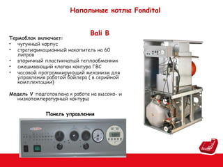 Напольные котлы Fondital
Bali B

Термоблок включает:
• чугунный корпус
• стратификационный накопитель на 60
литров
• вторичный пластинчатый теплообменник
• смешивающий клапан контура ГВС
• часовой программирующий механизм для
управления работой бойлера ( в серийной
комплектации)
Модель V подготовлена к работе на высоко- и
низкотемпературный контуры
Панель управления

 