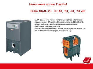 Напольные котлы Fondital
ELBA DUAL 23, 33,43, 53, 63, 73 кВт
ELBA DUAL - это гамма напольных котлов с тепловой
мощностью от 24 до 73 кВт включительно, ELBA DUAL
может работать с вентиляторными горелками на
дизельном топливе или газе.
Корпус теплообменника с тремя проходами дымовых газов и изготовлен из чугуна (EN-GJL-200).

 