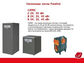 Напольные котлы Fondital
СAPRI
C 24, 33 кВт
B 24, 33, 43 кВт
R 24, 33, 43 кВт
CAPRI - это гамма напольных котлов с тепловой
мощностью от 24 до 43 кВт включительно, поставляется
с вентиляторными горелками на дизельном топливе
Корпус теплообменника с тремя проходами дымовых газов и изготовлен из чугуна (EN-GJL-200).

 