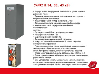 СAPRI B 24, 33, 43 кВт
• Корпус котла из чугунных элементов с тремя ходами
дымовых газов
• Дутьевая жидкотопливная одноступенчатая горелка с
нагревательным элементом
• Эмалированный бойлер емкостью 130 л
• Топливный фильтр на подающем трубопроводе
• Многоскоростной циркуляционный насос
отопительного
контура
• Расширительный бак системы отопления
• Расширительный бак ГВС
• Циркуляционный насос ГВС
• Теплоизоляция увеличенной толщины.
• Кожух из листовой оцинкованной стали окрашен
порошковыми красками
• Панель управления со светодиодными индикаторами
температуры. Функции защиты от замерзания,
антиблокировки насоса, антибактериальной защиты
• Класс энергоэффективности согласно 92/42 СEE: ★★
• Среди принадлежностей имеется пульт дистанционного
управления котлом
• Для устройства зональных систем с использованием
пульта дистанционного управления имеется специальная
электронная плата (не входит в базовую комплектацию)

 