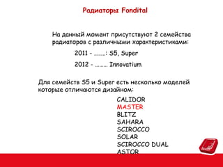 Радиаторы Fondital
На данный момент присутствуют 2 семейства
радиаторов с различными характеристиками:
2011 - ……..: S5, Super
2012 - ……… Innovatium
Для семейств S5 и Super есть несколько моделей
которые отличаются дизайном:
CALIDOR
MASTER
BLITZ
SAHARA
SCIROCCO
SOLAR
SCIROCCO DUAL
ASTOR

 