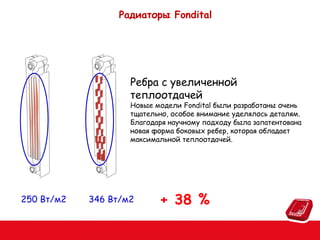 Радиаторы Fondital

Ребра с увеличенной
теплоотдачей

Новые модели Fondital были разработаны очень
тщательно, особое внимание уделялось деталям.
Благодаря научному подходу была запатентована
новая форма боковых ребер, которая обладает
максимальной теплоотдачей.

250 Вт/м2

346 Вт/м2

+ 38 %

 