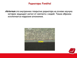 Радиаторы Fondital
Aleternum это внутреннее покрытие радиатора на основе каучука
которое защищает метал от контакта с водой. Таким образом
исключается коррозия алюминия.

 