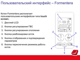 Пользовательский интерфейс – Formentera
Котел Formentera располагает
пользовательским интерфейсом типа touch
screen.

1

1. Дисплей LCD
2. Кнопки регулирования ГВС
3. Кнопки регулирования отопления

2

4. Кнопка разблокировки котла

3

5. Кнопка отображения и подтверждения
параметров
6. Кнопка переключения режимов работы
котла

6

4
5

 