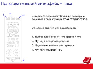 Пользовательский интерфейс – Itaca
1

2

3

Интерфейс Itaca имеет большие размеры и
включает в себя функции хронотермостата.
Основные отличия от Formentera это:
1. Выбор дневного/ночного уровня т-тур
2. Функция программирования
3. Задание временных интервалов
4. Функция комфорт ГВС

4

 