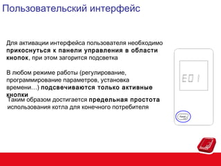 Пользовательский интерфейс
Для активации интерфейса пользователя необходимо
прикоснуться к панели управления в области
кнопок, при этом загорится подсветка
В любом режиме работы (регулирование,
программирование параметров, установка
времени…) подсвечиваются только активные
кнопки
Таким образом достигается предельная простота
использования котла для конечного потребителя

 