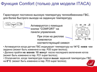 Функция Comfort (только для модели ITACA)
Гарантирует постоянно высокую температуру теплообменника ГВС,
для более быстрого выхода на заданную температуру
Активируется с помощью
кнопки “COMFORT” на
панели управления.
При этом на дисплее
появляется
соответствующий символ
• Активируется когда датчик ГВС индицирует температуру на 14°C ниже чем
заданно (может быть изменено в пар. P20 super tecnico);
• Должно пройти не менее 10 минут после последнего включения котла
(может быть изменено в пар. P21 super tecnico);
• Отключается, когда температура подачи выше заданной температуры ГВС
на 6°C (может быть изменено в пар. P23 super tecnico);

 