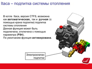 Itaca – подпитка системы отопления
В котле Itaca, версия CTFS, возможна
как автоматическая, так и ручная (с
помощью крана подпитки) подпитка
системы отопления
Данная функция может быть
подключена, отключена с помощью
параметра (P94).
По умолчанию функция активирована.

Электроклапан
подпитки

 