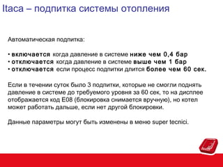 Itaca – подпитка системы отопления
Автоматическая подпитка:
• включается когда давление в системе ниже чем 0,4 бар
• отключается когда давление в системе выше чем 1 бар
• отключается если процесс подпитки длится более чем 60 сек.
Если в течении суток было 3 подпитки, которые не смогли поднять
давление в системе до требуемого уровня за 60 сек, то на дисплее
отображается код Е08 (блокировка снимается вручную), но котел
может работать дальше, если нет другой блокировки.
Данные параметры могут быть изменены в меню super tecnici.

 