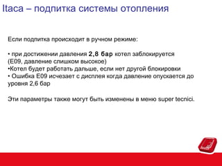 Itaca – подпитка системы отопления
Если подпитка происходит в ручном режиме:
• при достижении давления 2,8 бар котел заблокируется
(E09, давление слишком высокое)
•Котел будет работать дальше, если нет другой блокировки
• Ошибка E09 исчезает с дисплея когда давление опускается до
уровня 2,6 бар
Эти параметры также могут быть изменены в меню super tecnici.

 