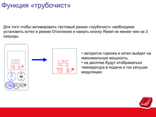 Функция «трубочист»
Для того чтобы активировать тестовый режим «трубочист» необходимо
установить котел в режим Отопление и нажать кнопку Reset не менее чем на 3
секунды

• загорится горелка и котел выйдет на
максимальную мощность;
• на дисплее будут отображаться
температура в подаче и ток катушки
модуляции;

 