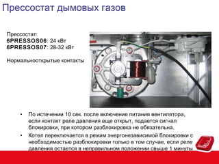 Прессостат дымовых газов
Прессостат:
6PRESSOS06: 24 кВт
6PRESSOS07: 28-32 кВт
Нормальнооткрытые контакты

•

•

По истечении 10 сек. после включения питания вентилятора,
если контакт реле давления еще открыт, подается сигнал
блокировки, при котором разблокировка не обязательна.
Котел переключается в режим энергонезависимой блокировки с
необходимостью разблокировки только в том случае, если реле
давления остается в неправильном положении свыше 1 минуты

 