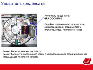 Уловитель конденсата
Уловитель конденсата:
6RACCOND00
Серийно устанавливается в котлах с
закрытой камерой сгорания CTFS
(Panarea, Antea, Formentera, Itaca)

Может быть заказан как запчасть.
Может быть установлен на все котлы с закрытой камерой сгорания (включая
предыдущее поколение котлов)

 