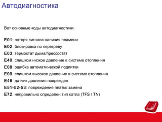Автодиагностика
Вот основные коды автодиагностики:
E01: потеря сигнала наличия пламени
E02: блокировка по перегреву
E03: термостат дыма/прессостат
E40: слишком низкое давление в системе отопления
E08: ошибка автоматической подпитки
E09: слишком высокое давление в системе отопления
E46: датчик давления поврежден
E51-52-53: повреждение платы/ замена
E72: неправильно определен тип котла (TFS / TN)

 