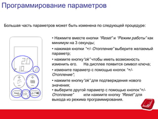 Программирование параметров
Большая часть параметров может быть изменена по следующей процедуре:
• Нажмите вместе кнопки “Reset” и “Режим работы” как
минимум на 3 секунды;
• нажимая кнопки “+/- Отопление” выберите желаемый
параметр;
• нажмите кнопку“ok” чтобы иметь возможность
изменить его.
На дисплее появится символ ключа;
• измените параметр с помощью кнопок “+/Отопление”;
• нажмите кнопку“ok” для подтверждения нового
значения;
• выберите другой параметр с помощью кнопок“+/Отопление”
или нажмите кнопку “Reset” для
выхода из режима программирования.

 