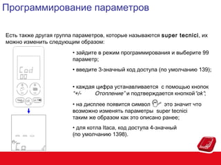 Программирование параметров
Есть также другая группа параметров, которые называются super tecnici, их
можно изменить следующим образом:
• зайдите в режим программирования и выберите 99
параметр;
• введите 3-значный код доступа (по умолчанию 139);
• каждая цифра устанавливается с помощью кнопок
“+/Отопление” и подтверждается кнопкой“ok”;
• на дисплее появится символ
это значит что
возможно изменять параметры super tecnici
таким же образом как это описано ранее;
• для котла Itaca, код доступа 4-значный
(по умолчанию 1398).

 