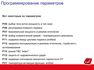 Программирование параметров
Вот некоторые из параметров :
P00: выбор типа котла (мощность и тип газа)
P06: регулировка плавного поджига
P07: максимальная мощность в режиме отопления
P10: выбор климатической кривой – температурного диапазона
P11: задержка между циклами поджига (antifast)
P13: задержка постциркуляции в режимах отопление, «трубочист»,
антизамерзание
P14: режим ГВС “solari”
P15: защита от гидравлического удара
P16: задержка считывания комнатного термостата/ OT
P27: температура активации функции antifast

 
