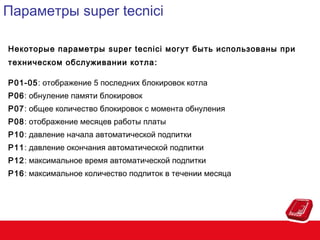 Параметры super tecnici
Некоторые параметры super tecnici могут быть использованы при
техническом обслуживании котла :
P01-05: отображение 5 последних блокировок котла
P06: обнуление памяти блокировок
P07: общее количество блокировок с момента обнуления
P08: отображение месяцев работы платы
P10: давление начала автоматической подпитки
P11: давление окончания автоматической подпитки
P12: максимальное время автоматической подпитки
P16: максимальное количество подпиток в течении месяца

 