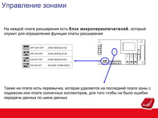 Управление зонами
На каждой плате расширения есть блок микропереключателей , который
служит для определения функции платы расширения

Также на плате есть перемычка, которая удаляется на последней плате зоны с
подмесом или плате солнечных коллекторов, для того чтобы не было ошибки
передачи данных по шине данных

 