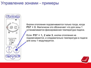 Управление зонами - примеры

Кнопки отопления подсвечиваются только тогда, когда
P57 = 0. Фактически это обозначает что для зоны 1
устанавливается фиксированная температура подачи.
Если P57 = 1, 2 или 3, кнопки отопления не
подсвечиваются, и следовательно температура в подаче
для зоны 1 модулируется.

 