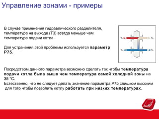 Управление зонами - примеры
В случае применения гидравлического разделителя,
температура на выходе (Т3) всегда меньше чем
температура подачи котла
Для устранения этой проблемы используется параметр
P75.

Посредством данного параметра возможно сделать так чтобы температура
подачи котла была выше чем температура самой холодной зоны на
35 °C.
Естественно, что не следует делать значение параметра Р75 слишком высоким
для того чтобы позволить котлу работать при низких температурах .

 