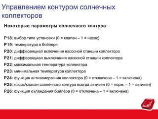 Управлением контуром солнечных
коллекторов
Некоторые параметры солнечного контура :
P18: выбор типа установки (0 = клапан – 1 = насос)
P19: температура в бойлере
P20: дифференциал включения насосной станции коллектора
P21: дифференциал выключения насосной станции коллектора
P22: максимальная температура коллектора
P23: минимальная температура коллектора
P24: функция антизамерзания коллектора (0 = отключена – 1 = включена)
P25: насос/клапан солнечного контура всегда активен (0 = норм. – 1 = активен)
P26: функция охлаждения бойлера (0 = отключена – 1 = включена)

 