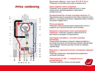 Компактные габариты, всего лишь 70 Х 25 Х 40 см.
Позволяют легко найти место для установки котла

Antea condensing

Новая цифровая панель управления.
Позволяет легко управлять работой котла, а также
осуществлять программирование параметров и
автодиагностику.
Расширительный бак системы отопления емкостью 9 л.
Увеличенная емкость расширительного бака позволяет котлу
работать с системами отопления, содержание воды в которых
составляет порядка 120 л.
Платы расширения
Позволяют значительно расширить функционал котла и
управлять до 4 дополнительных зон отопления.
Возможность подключения пульта дистанционного
управления. Позволяет управлять работой котла на
расстоянии и расширяет его функционал
Адаптирован для работы с системой солнечных
коллекторов.
Специальный программа позволяет корректно работать с
системой солнечных коллекторов для нагрева горячей воды.
Таким образом снижается расход топлива на подогрев
горячей воды.
Возможность подключения датчика температуры наружного
воздуха.
Позволяет осуществить эквитермическое управление
системой отопления.
Пластинчатый т/о ГВС + 3-ходовой клапан с
электроприводом.
Позволяет работать с более жесткой водой.

 