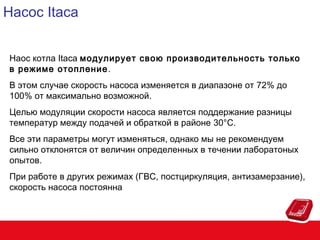 Насос Itaca
Наос котла Itaca модулирует свою производительность только
в режиме отопление .
В этом случае скорость насоса изменяется в диапазоне от 72% до
100% от максимально возможной.
Целью модуляции скорости насоса является поддержание разницы
температур между подачей и обраткой в районе 30°C.
Все эти параметры могут изменяться, однако мы не рекомендуем
сильно отклонятся от величин определенных в течении лаборатоных
опытов.
При работе в других режимах (ГВС, постциркуляция, антизамерзание),
скорость насоса постоянна

 