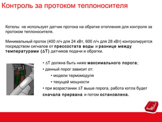 Контроль за протоком теплоносителя
Котелы не использует датчик протока на обратке отопления для контроля за
протоком теплоносителя.
Минимальный проток (400 л/ч для 24 кВт, 600 л/ч для 28 кВт) контролируется
посредством сигналов от прессостата воды и разнице между
температурами (∆T) датчиков подачи и обратки.
• ∆T должна быть ниже максимального порога;
• данный порог зависит от:
• модели термомодуля
• текущей мощности
• при возрастании ∆T выше порога, работа котла будет
сначала прервана и потом остановлена.

 