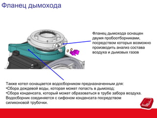 Фланец дымохода

Фланец дымохода оснащен
двумя пробоотборниками,
посредством которых возможно
производить анализ состава
воздуха и дымовых газов

Также котел оснащается водосборником предназначенным для:
•Сбора дождевой воды, которая может попасть в дымоход;
•Сбора конденсата, который может образоваться в трубе забора воздуха.
Водосборник соединяется с сифоном конденсата посредством
силиконовой трубочки.

 