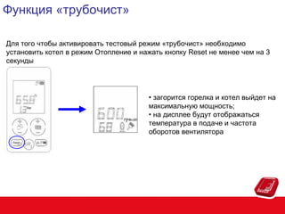 Функция «трубочист»
Для того чтобы активировать тестовый режим «трубочист» необходимо
установить котел в режим Отопление и нажать кнопку Reset не менее чем на 3
секунды

• загорится горелка и котел выйдет на
максимальную мощность;
• на дисплее будут отображаться
температура в подаче и частота
оборотов вентилятора

 