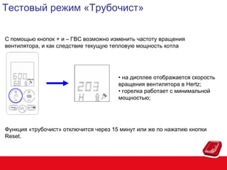 Тестовый режим «Трубочист»
С помощью кнопок + и – ГВС возможно изменить частоту вращения
вентилятора, и как следствие текущую тепловую мощность котла

• на дисплее отображается скорость
вращения вентилятора в Hertz;
• горелка работает с минимальной
мощностью;

Функция «трубочист» отключится через 15 минут или же по нажатию кнопки
Reset.

 