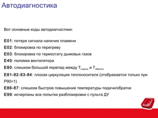 Автодиагностика
Вот основные коды автодиагностики:
E01: потеря сигнала наличия пламени
E02: блокировка по перегреву
E03: блокировка по термостату дымовых газов
E40: поломка вентилятора
E80: слишком большой перепад между Tподачи и Tобратки
E81-82-83-84: плохая циркуляция теплоносителя (отображается только при
P90=1)
E86-87: слишком быстрое повышение температуры подачи/обратки
E99: исчерпаны все попытки разблокировки с пульта ДУ

 