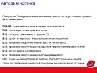 Автодиагностика
Следующие блокировки снимаются автоматически после устранения причины
их возникновения
E04-09: давление в системе слишком низкое/высокое
E07: поврежден датчик дымовых газов
E31: потеряно соединение с пультом ДУ
E35: сработал термостат безопасности зоны с подмесом
E36: повреждение датчика подачи зоны (+ номер зоны)
E41: проблема коммуникации с внешними устройствами(проверить P60)
E46: датчик давления поврежден
E49: проблема коммуникации с платами расширения
E88: снижение мощности из-за высокой температуры дымовых газов
Также автоматически снимаются блокировки по повреждению датчиков.

 