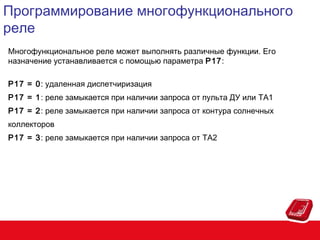 Программирование многофункционального
реле
Многофункциональное реле может выполнять различные функции. Его
назначение устанавливается с помощью параметра P17:
P17 = 0: удаленная диспетчиризация
P17 = 1: реле замыкается при наличии запроса от пульта ДУ или TA1
P17 = 2: реле замыкается при наличии запроса от контура солнечных
коллекторов
P17 = 3: реле замыкается при наличии запроса от TA2

 