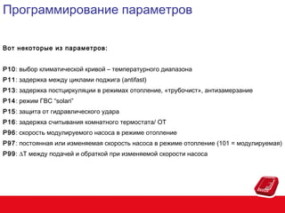 Программирование параметров
Вот некоторые из параметров :
P10: выбор климатической кривой – температурного диапазона
P11: задержка между циклами поджига (antifast)
P13: задержка постциркуляции в режимах отопление, «трубочист», антизамерзание
P14: режим ГВС “solari”
P15: защита от гидравлического удара
P16: задержка считывания комнатного термостата/ OT
P96: скорость модулируемого насоса в режиме отопление
P97: постоянная или изменяемая скорость насоса в режиме отопление (101 = модулируемая)
P99: ∆T между подачей и обраткой при изменяемой скорости насоса

 