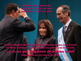 Sandrita, dime, qué puedo hacer por ti, chica, con toda confianza… lo que sea, pues Gracias Huguito: Necesito dinero, muchísimo dinero, para invertir en obras sociales… somos un país muy pobre y mi deseo más ferviente  es que salgamos de pobres todos  empezando por mi casa y los míos 