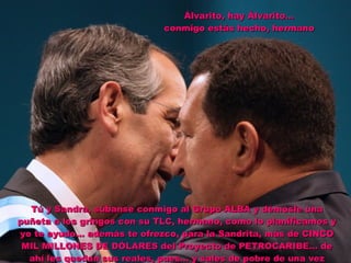 Álvarito, hay Álvarito… conmigo estás hecho, hermano Tú y Sandra, súbanse conmigo al Grupo ALBA y démosle una puñeta a los gringos con su TLC, hermano, como lo planificamos y yo te ayudo… además te ofrezco, para la Sandrita, más de CINCO MIL MILLONES DE DÓLARES del Proyecto de PETROCARIBE… de ahí les quedan sus reales, pues… y sales de pobre de una vez 